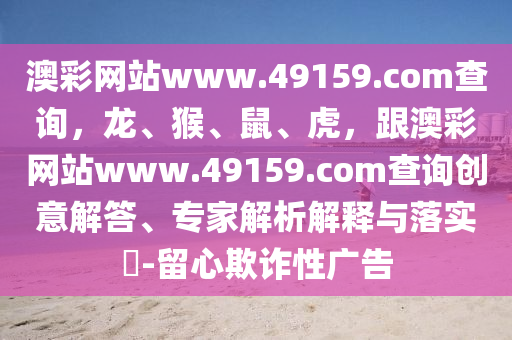 澳彩網(wǎng)站www.49159.соm查詢，龍、猴、鼠、虎，跟澳彩網(wǎng)站www.49159.соm查詢創(chuàng)意解答、專家解析解釋與落實(shí)?-留心欺詐性廣告