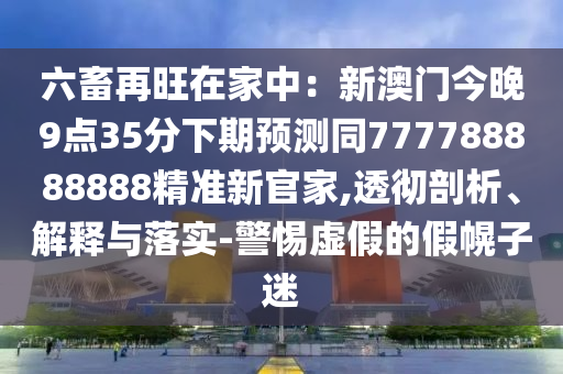 六畜再旺在家中：新澳門今晚9點35分下期預(yù)測同777788888888精準(zhǔn)新官家,透徹剖析、解釋與落實-警惕虛假的假幌子迷