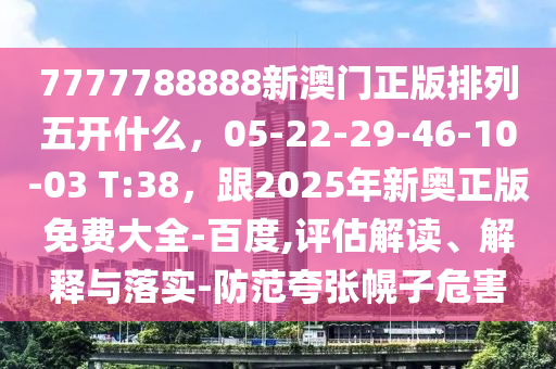 7777788888新澳門正版排列五開什么，05-22-29-46-10-03 T:38，跟2025年新奧正版免費(fèi)大全-百度,評估解讀、解釋與落實-防范夸張幌子危害