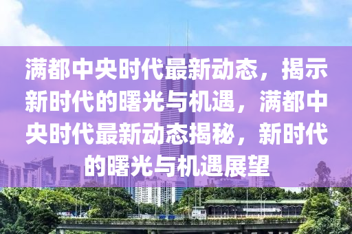 滿都中央時代最新動態(tài)，揭示新時代的曙光與機遇，滿都中央時代最新動態(tài)揭秘，新時代的曙光與機遇展望