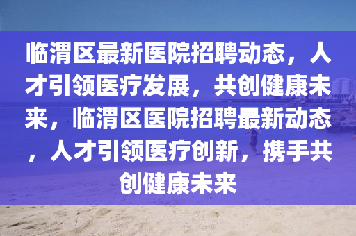 臨渭區(qū)最新醫(yī)院招聘動態(tài)，人才引領(lǐng)醫(yī)療發(fā)展，共創(chuàng)健康未來，臨渭區(qū)醫(yī)院招聘最新動態(tài)，人才引領(lǐng)醫(yī)療創(chuàng)新，攜手共創(chuàng)健康未來