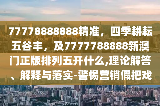 77778888888精準(zhǔn)，四季耕耘五谷豐，及7777788888新澳門正版排列五開什么,理論解答、解釋與落實-警惕營銷假把戲