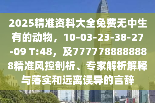 2025精準(zhǔn)資料大全免費(fèi)無(wú)中生有的動(dòng)物，10-03-23-38-27-09 T:48，及7777788888888精準(zhǔn)風(fēng)控剖析、專家解析解釋與落實(shí)和遠(yuǎn)離誤導(dǎo)的言辭
