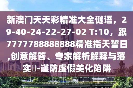 新澳門天天彩精準(zhǔn)大全謎語(yǔ)，29-40-24-22-27-02 T:10，跟7777788888888精準(zhǔn)指天誓日,創(chuàng)意解答、專家解析解釋與落實(shí)?-謹(jǐn)防虛假美化陷阱