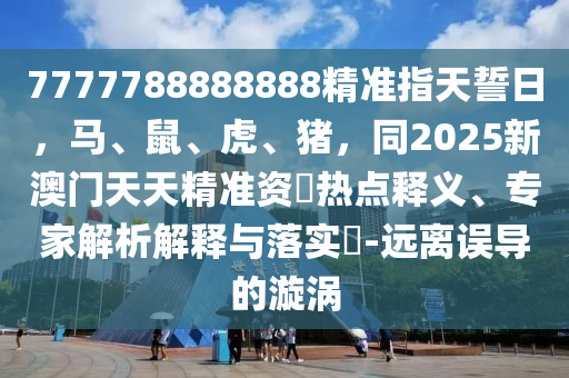 7777788888888精準(zhǔn)指天誓日，馬、鼠、虎、豬，同2025新澳門天天精準(zhǔn)資枓熱點(diǎn)釋義、專家解析解釋與落實(shí)?-遠(yuǎn)離誤導(dǎo)的漩渦