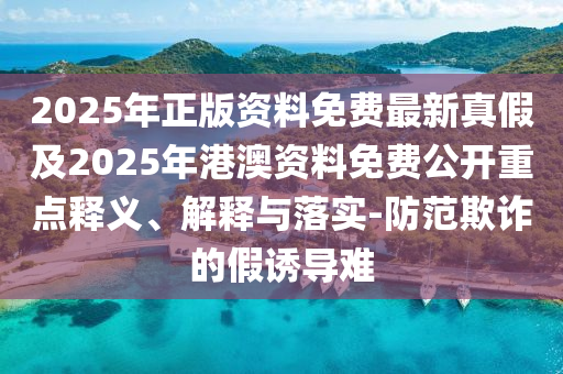 2025年正版資料免費最新真假及2025年港澳資料免費公開重點釋義、解釋與落實-防范欺詐的假誘導難