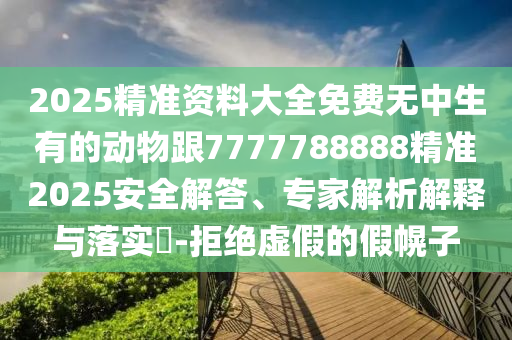 2025精準(zhǔn)資料大全免費(fèi)無中生有的動物跟7777788888精準(zhǔn)2025安全解答、專家解析解釋與落實(shí)?-拒絕虛假的假幌子