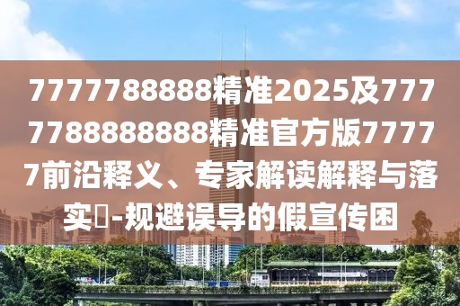 7777788888精準(zhǔn)2025及7777788888888精準(zhǔn)官方版77777前沿釋義、專家解讀解釋與落實(shí)?-規(guī)避誤導(dǎo)的假宣傳困