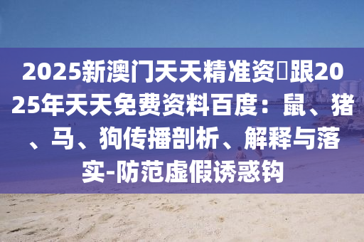 2025新澳門(mén)天天精準(zhǔn)資枓跟2025年天天免費(fèi)資料百度：鼠、豬、馬、狗傳播剖析、解釋與落實(shí)-防范虛假誘惑鉤