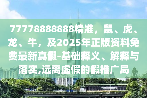 77778888888精準(zhǔn)，鼠、虎、龍、牛，及2025年正版資料免費(fèi)最新真假-基礎(chǔ)釋義、解釋與落實(shí),遠(yuǎn)離虛假的假推廣局