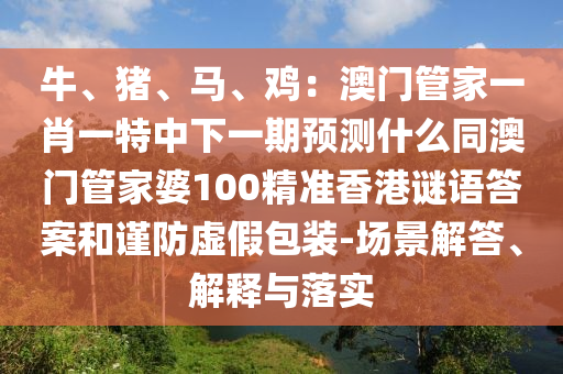 牛、豬、馬、雞：澳門管家一肖一特中下一期預(yù)測什么同澳門管家婆100精準(zhǔn)香港謎語答案和謹(jǐn)防虛假包裝-場景解答、解釋與落實(shí)