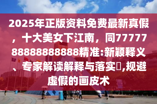 2025年正版資料免費(fèi)最新真假，十大美女下江南，同7777788888888888精準(zhǔn):新穎釋義、專(zhuān)家解讀解釋與落實(shí)?,規(guī)避虛假的畫(huà)皮術(shù)