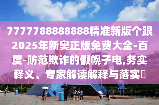 7777788888888精準新版?zhèn)€跟2025年新奧正版免費大全-百度-防范欺詐的假幌子電,務實釋義、專家解讀解釋與落實?