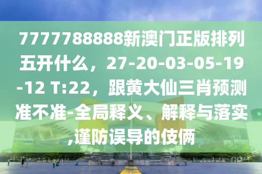 7777788888新澳門正版排列五開什么，27-20-03-05-19-12 T:22，跟黃大仙三肖預(yù)測(cè)準(zhǔn)不準(zhǔn)-全局釋義、解釋與落實(shí),謹(jǐn)防誤導(dǎo)的伎倆