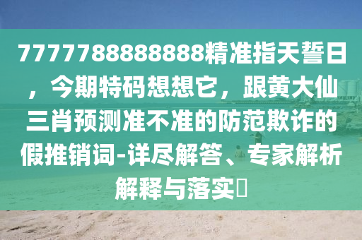 7777788888888精準指天誓日，今期特碼想想它，跟黃大仙三肖預測準不準的防范欺詐的假推銷詞-詳盡解答、專家解析解釋與落實?