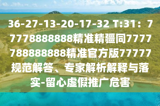 36-27-13-20-17-32 T:31：77778888888精準(zhǔn)精疆同7777788888888精準(zhǔn)官方版77777規(guī)范解答、專家解析解釋與落實(shí)-留心虛假推廣危害