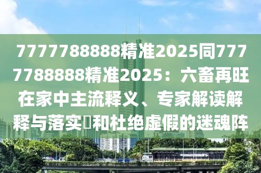 7777788888精準(zhǔn)2025同7777788888精準(zhǔn)2025：六畜再旺在家中主流釋義、專家解讀解釋與落實(shí)?和杜絕虛假的迷魂陣