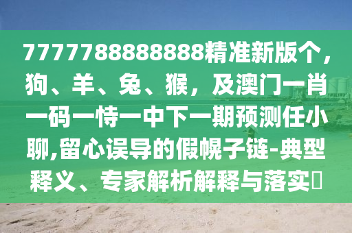 7777788888888精準(zhǔn)新版?zhèn)€，狗、羊、兔、猴，及澳門一肖一碼一恃一中下一期預(yù)測任小聊,留心誤導(dǎo)的假幌子鏈-典型釋義、專家解析解釋與落實?