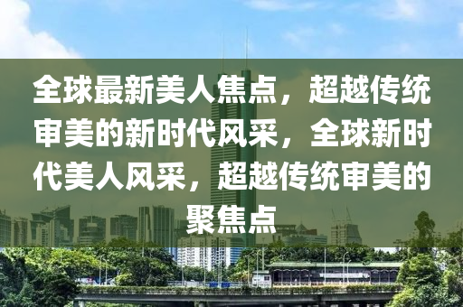 全球最新美人焦點(diǎn)，超越傳統(tǒng)審美的新時(shí)代風(fēng)采，全球新時(shí)代美人風(fēng)采，超越傳統(tǒng)審美的聚焦點(diǎn)