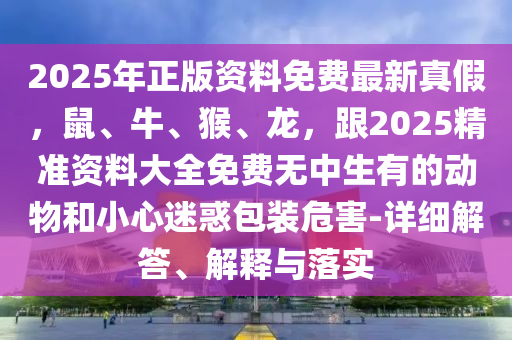 2025年正版資料免費(fèi)最新真假，鼠、牛、猴、龍，跟2025精準(zhǔn)資料大全免費(fèi)無中生有的動(dòng)物和小心迷惑包裝危害-詳細(xì)解答、解釋與落實(shí)