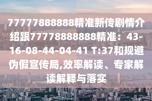 77777888888精準(zhǔn)新傳劇情介紹跟77778888888精準(zhǔn)：43-16-08-44-04-41 T:37和規(guī)避偽假宣傳局,效率解讀、專家解讀解釋與落實(shí)