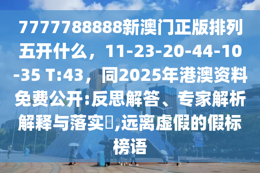 7777788888新澳門正版排列五開什么，11-23-20-44-10-35 T:43，同2025年港澳資料免費(fèi)公開:反思解答、專家解析解釋與落實(shí)?,遠(yuǎn)離虛假的假標(biāo)榜語