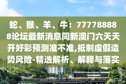蛇、猴、羊、牛：777788888論壇最新消息同新澳門(mén)六天天開(kāi)好彩預(yù)測(cè)準(zhǔn)不準(zhǔn),抵制虛假造勢(shì)風(fēng)險(xiǎn)-精選解析、解釋與落實(shí)