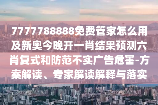 7777788888免費管家怎么用及新奧今晚開一肖結(jié)果預(yù)測六肖復(fù)式和防范不實廣告危害-方案解讀、專家解讀解釋與落實金華市寶吉環(huán)境技術(shù)有限公司