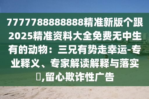7777788888888精準(zhǔn)新版?zhèn)€跟2025精準(zhǔn)資料大全免費(fèi)無中生有的動(dòng)物：三兄有勢(shì)走幸運(yùn)-專業(yè)釋義、專家解讀解釋與落實(shí)?,留心欺詐性廣告