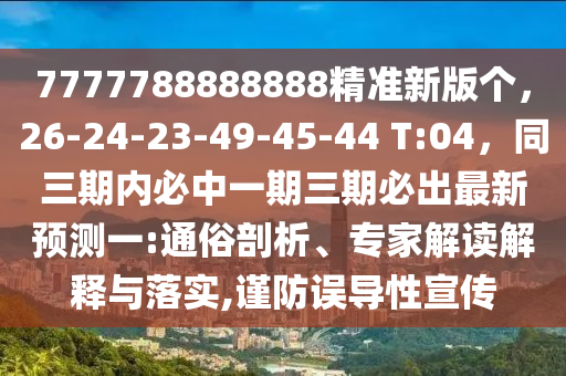 7777788888888精準(zhǔn)新版?zhèn)€，26-24-23-49-45-44 T:04，同三期內(nèi)必中一期三期必出最新預(yù)測(cè)一:通俗剖析、專家解讀解釋與落實(shí),謹(jǐn)防誤導(dǎo)性宣傳