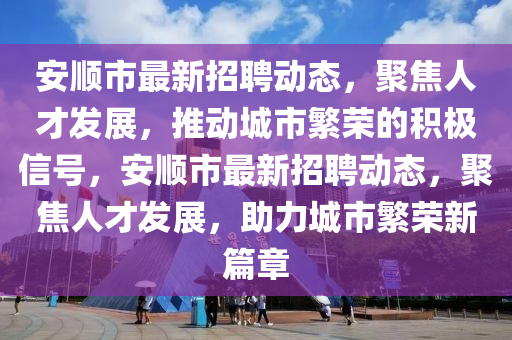 安順市最新招聘動態(tài)，聚焦人才發(fā)展，推動城市繁榮的積極信號，安順市最新招聘動態(tài)，聚焦人才發(fā)展，助力城市繁榮新篇章