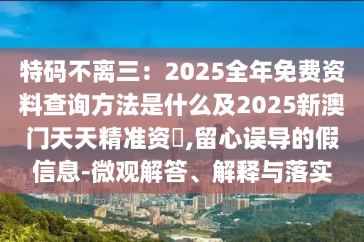 特碼不離三：2025全年免費資料查詢方法是什么及2025新澳門天天精準資枓,留心誤導的假信息-微觀解答、解釋與落實