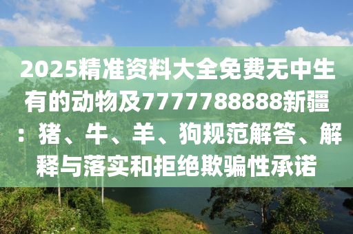 2025精準(zhǔn)資料大全免費(fèi)無中生有的動物及7777788888新疆：豬、牛、羊、狗規(guī)范解答、解釋與落實(shí)和拒絕欺騙性承諾