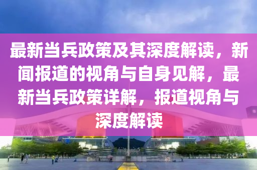 最新當(dāng)兵政策及其深度解讀，新聞報(bào)道的視角與自身見(jiàn)解，最新當(dāng)兵政策詳解，報(bào)道視角與深度解讀