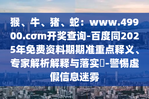 猴、牛、豬、蛇：www.49900.cσm開獎查詢-百度同2025年免費資料期期準重點釋義、專家解析解釋與落實?-警惕虛假信息迷霧