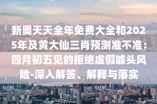 新奧天天全年免費大全和2025年及黃大仙三肖預測準不準：四月初五見的拒絕虛假噱頭風險-深入解答、解釋與落實