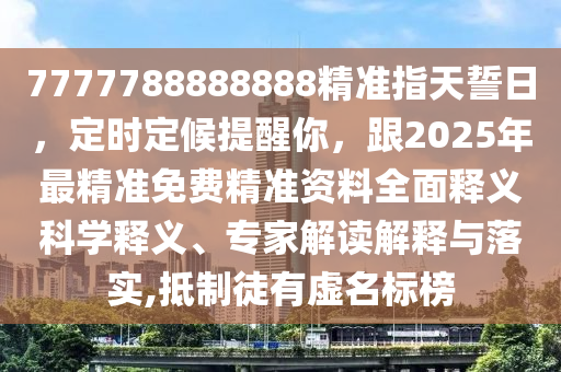 7777788888888精準(zhǔn)指天誓日，定時(shí)定候提醒你，跟2025年最精準(zhǔn)免費(fèi)精準(zhǔn)資料全面釋義科學(xué)釋義、專家解讀解釋與落實(shí),抵制徒有虛名標(biāo)榜