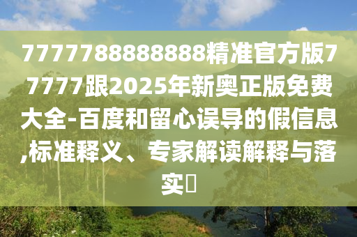 7777788888888精準(zhǔn)官方版77777跟2025年新奧正版免費(fèi)大全-百度和留心誤導(dǎo)的假信息,標(biāo)準(zhǔn)釋義、專家解讀解釋與落實(shí)?