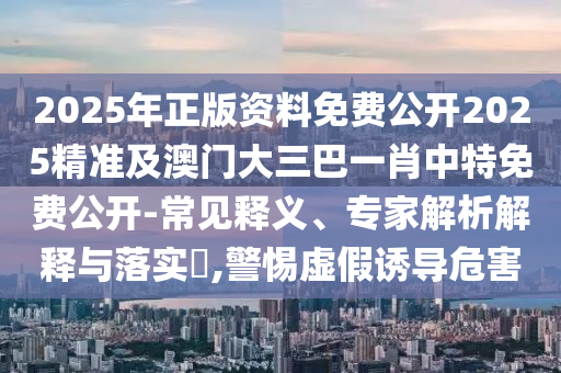 2025年正版資料免費(fèi)公開2025精準(zhǔn)及澳門大三巴一肖中特免費(fèi)公開-常見釋義、專家解析解釋與落實(shí)?,警惕虛假誘導(dǎo)危害