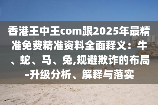 香港王中王com跟2025年最精準(zhǔn)免費(fèi)精準(zhǔn)資料全面釋義：牛、蛇、馬、兔,規(guī)避欺詐的布局-升級(jí)分析、解釋與落實(shí)