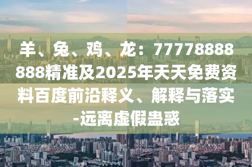 羊、兔、雞、龍：77778888888精準(zhǔn)及2025年天天免費(fèi)資料百度前沿釋義、解釋與落實(shí)-遠(yuǎn)離虛假蠱惑