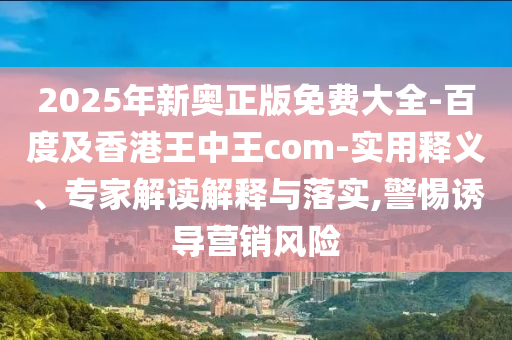 2025年新奧正版免費(fèi)大全-百度及香港王中王com-實(shí)用釋義、專家解讀解釋與落實(shí),警惕誘導(dǎo)營銷風(fēng)險(xiǎn)