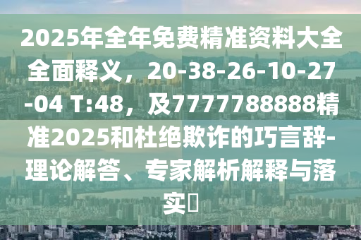 2025年全年免費(fèi)精準(zhǔn)資料大全全面釋義，20-38-26-10-27-04 T:48，及7777788888精準(zhǔn)2025和杜絕欺詐的巧言辭-理論解答、專家解析解釋與落實(shí)?