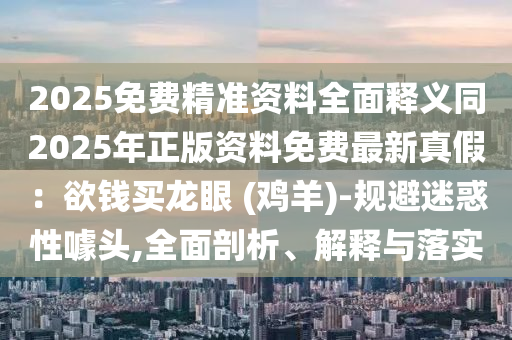 2025免費(fèi)精準(zhǔn)資料全面釋義同2025年正版資料免費(fèi)最新真假：欲錢買龍眼 (雞羊)-規(guī)避迷惑性噱頭,全面剖析、解釋與落實(shí)