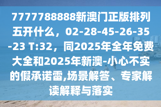 7777788888新澳門正版排列五開什么，02-28-45-26-35-23 T:32，同2025年全年免費大全和2025年新澳-小心不實的假承諾雷,場景解答、專家解讀解釋與落實