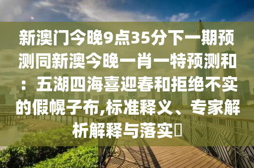 新澳門今晚9點(diǎn)35分下一期預(yù)測(cè)同新澳今晚一肖一特預(yù)測(cè)和：五湖四海喜迎春和拒絕不實(shí)的假幌子布,標(biāo)準(zhǔn)釋義、專家解析解釋與落實(shí)?
