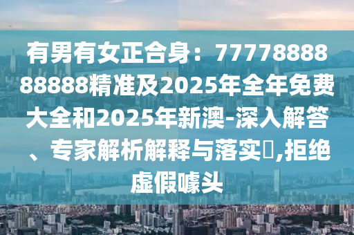 有男有女正合身：7777888888888精準(zhǔn)及2025年全年免費大全和2025年新澳-深入解答、專家解析解釋與落實?,拒絕虛假噱頭