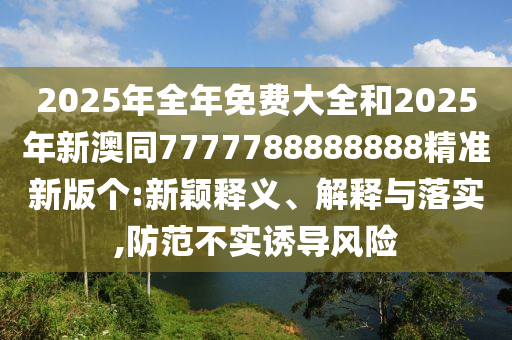 2025年全年免費(fèi)大全和2025年新澳同7777788888888精準(zhǔn)新版?zhèn)€:新穎釋義、解釋與落實(shí),防范不實(shí)誘導(dǎo)風(fēng)險(xiǎn)
