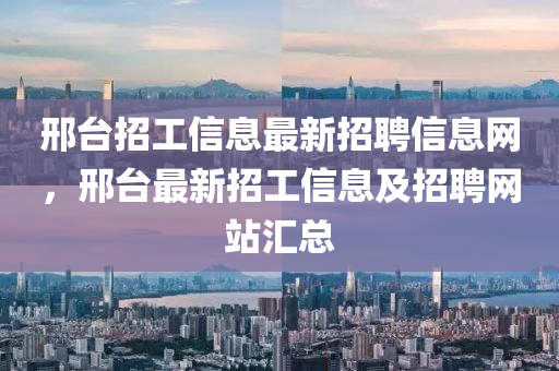 邢臺(tái)招工信息最新招聘信息網(wǎng)，邢臺(tái)最新招工信息及招聘網(wǎng)站匯總