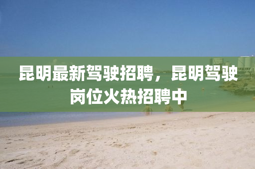 昆明最新駕駛招聘，昆明駕駛崗位火熱招聘中